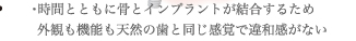 時間とともに骨とインプラントが結合するため外観も機能も天然の歯と同じ感覚で違和感がない