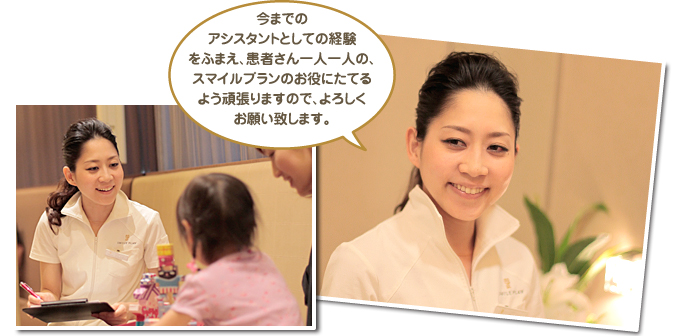 今までのアシスタントとしての経験をふまえ、患者さん一人一人の、スマイルプランのお役にたてるよう頑張りますので、よろしくお願い致します。