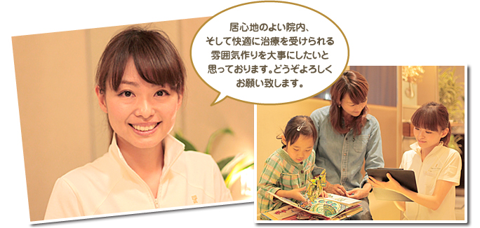 居心地のよい院内、そして快適に治療を受けられる雰囲気作りを大事にしたいと思っております。どうぞよろしくお願い致します。