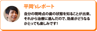 平岡’sレポート：自分の現時点の歯の状態を知ることが出来、それから治療に進んだので、効果がどうなるかとっても楽しみです！