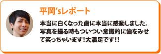 平岡’sレポート：本当に白くなった歯に本当に感動しました。写真を撮る時もついつい意識的に歯をみせて笑っちゃいます！大満足です！！